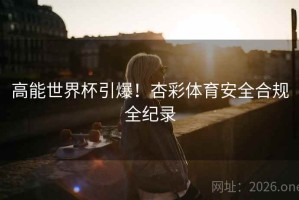 高能世界杯引爆！杏彩体育安全合规全纪录