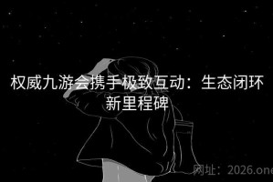 权威九游会携手极致互动：生态闭环新里程碑