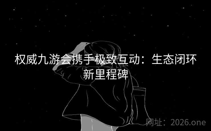 权威九游会携手极致互动：生态闭环新里程碑