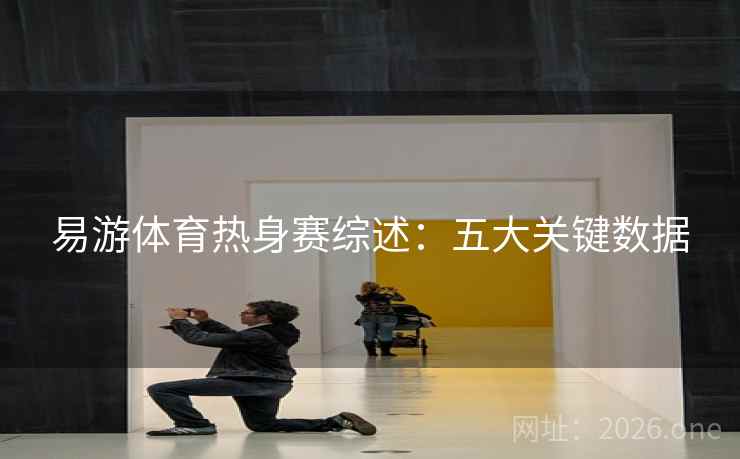 易游体育热身赛综述：五大关键数据