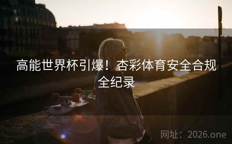 高能世界杯引爆！杏彩体育安全合规全纪录