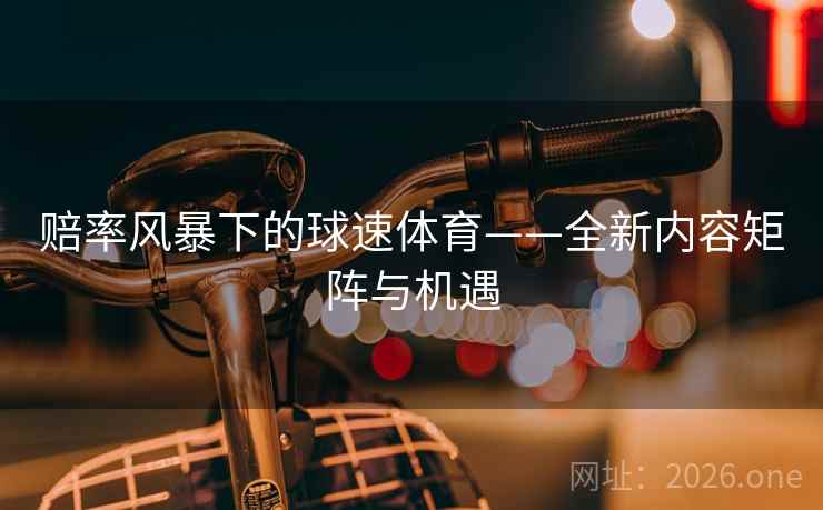 赔率风暴下的球速体育——全新内容矩阵与机遇 赔率风暴下的球速体育——全新内容矩阵与机遇