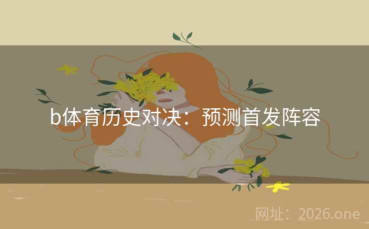 b体育历史对决:预测首发阵容 b体育历史对决:预测首发阵容