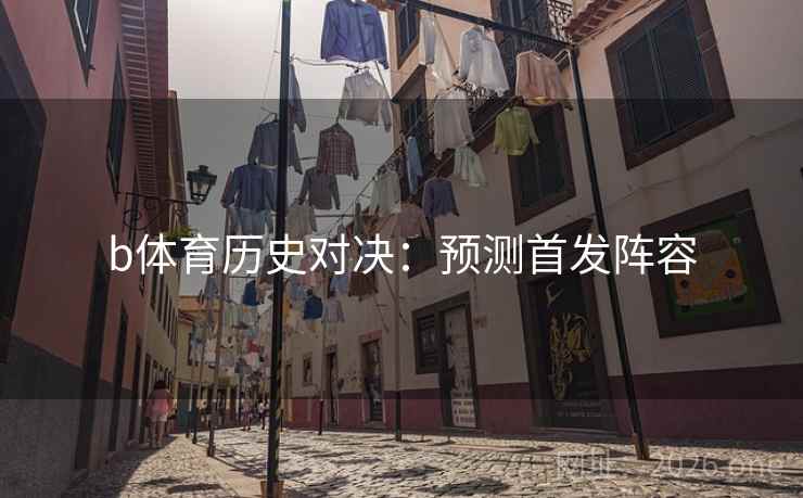 b体育历史对决:预测首发阵容 b体育历史对决:预测首发阵容